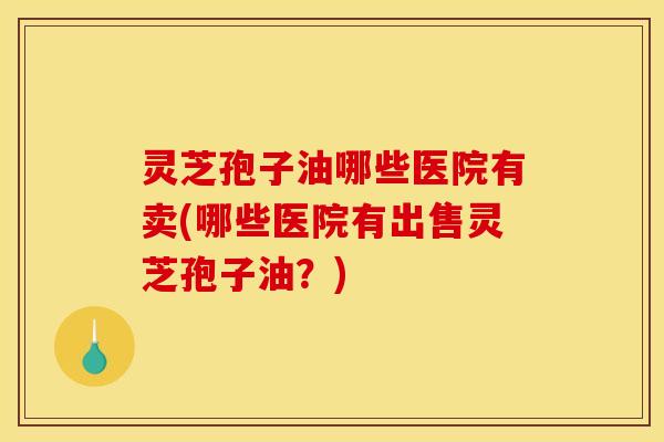 灵芝孢子油哪些医院有卖(哪些医院有出售灵芝孢子油？)