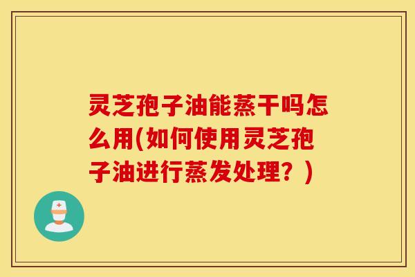 灵芝孢子油能蒸干吗怎么用(如何使用灵芝孢子油进行蒸发处理？)