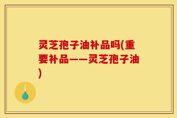 灵芝孢子油补品吗(重要补品——灵芝孢子油)