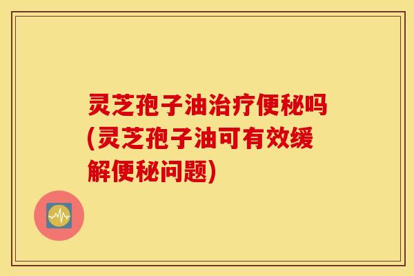 灵芝孢子油治疗便秘吗(灵芝孢子油可有效缓解便秘问题)