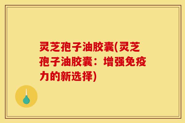 灵芝孢子油胶囊(灵芝孢子油胶囊：增强免疫力的新选择)
