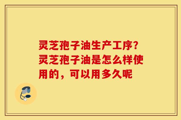 灵芝孢子油生产工序？灵芝孢子油是怎么样使用的，可以用多久呢