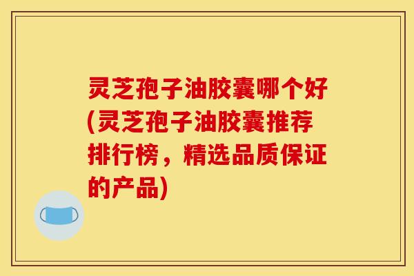 灵芝孢子油胶囊哪个好(灵芝孢子油胶囊推荐排行榜，精选品质保证的产品)