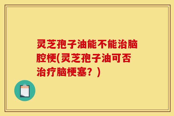 灵芝孢子油能不能治脑腔梗(灵芝孢子油可否治疗脑梗塞？)