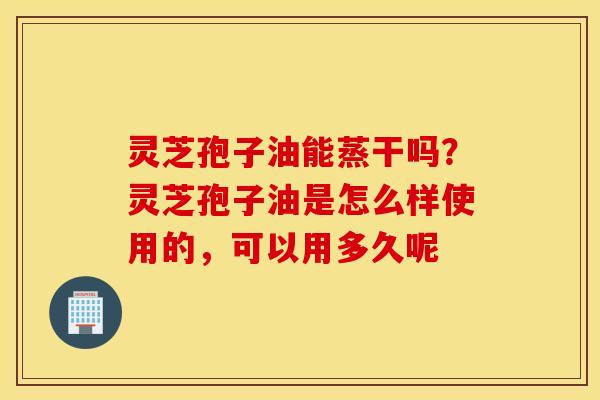 灵芝孢子油能蒸干吗？灵芝孢子油是怎么样使用的，可以用多久呢