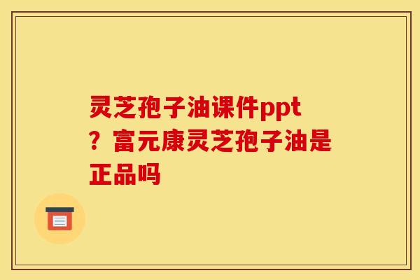 灵芝孢子油课件ppt？富元康灵芝孢子油是正品吗