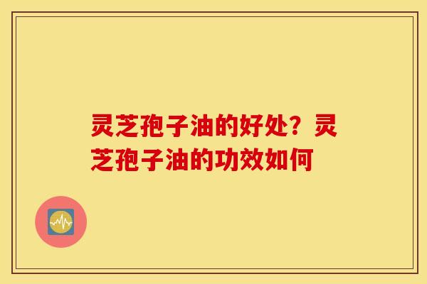 灵芝孢子油的好处？灵芝孢子油的功效如何