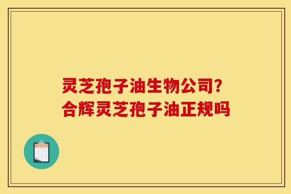 灵芝孢子油生物公司？合辉灵芝孢子油正规吗