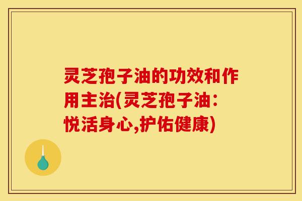 灵芝孢子油的功效和作用主治(灵芝孢子油：悦活身心,护佑健康)