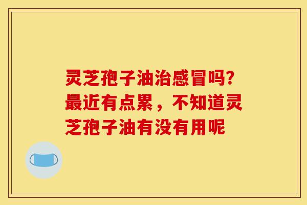 灵芝孢子油治感冒吗？最近有点累，不知道灵芝孢子油有没有用呢