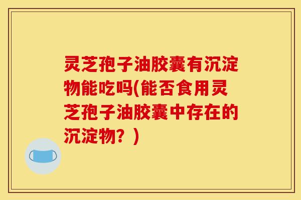 灵芝孢子油胶囊有沉淀物能吃吗(能否食用灵芝孢子油胶囊中存在的沉淀物？)