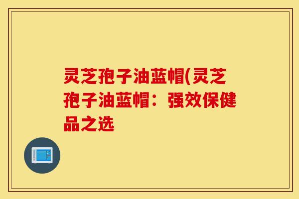 灵芝孢子油蓝帽(灵芝孢子油蓝帽：强效保健品之选