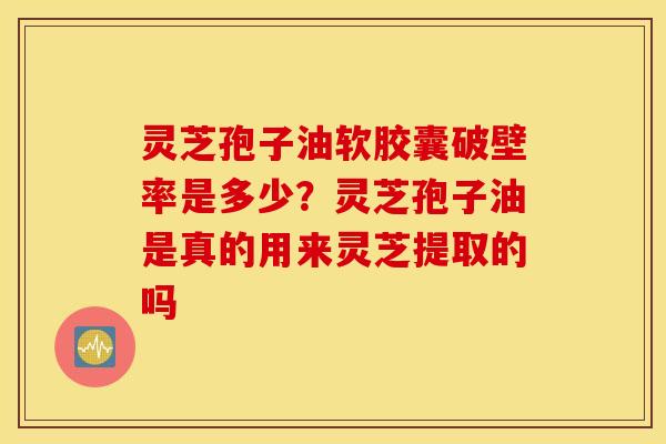 灵芝孢子油软胶囊破壁率是多少？灵芝孢子油是真的用来灵芝提取的吗