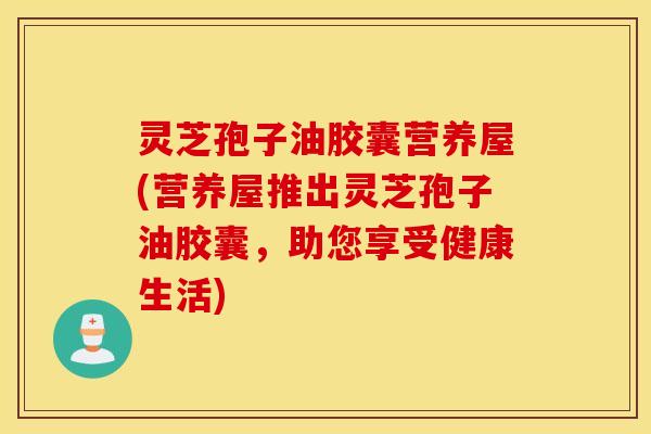 灵芝孢子油胶囊营养屋(营养屋推出灵芝孢子油胶囊，助您享受健康生活)
