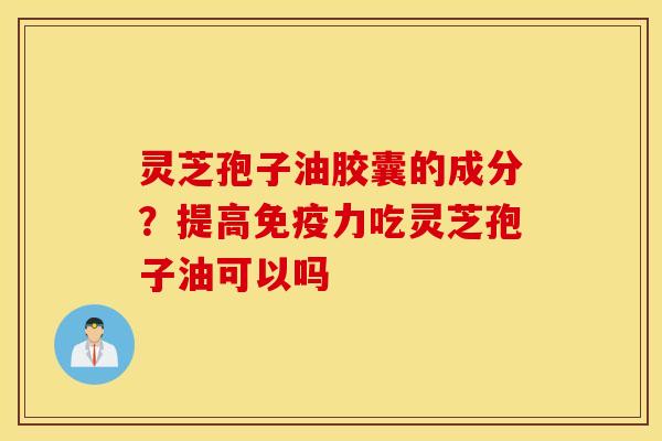 灵芝孢子油胶囊的成分？提高免疫力吃灵芝孢子油可以吗
