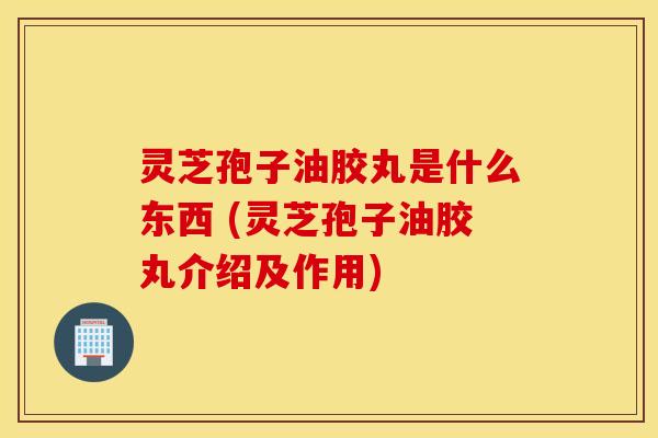 灵芝孢子油胶丸是什么东西 (灵芝孢子油胶丸介绍及作用)