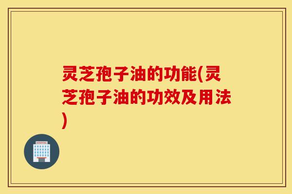 灵芝孢子油的功能(灵芝孢子油的功效及用法)