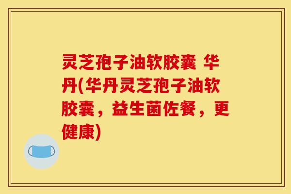 灵芝孢子油软胶囊 华丹(华丹灵芝孢子油软胶囊，益生菌佐餐，更健康)