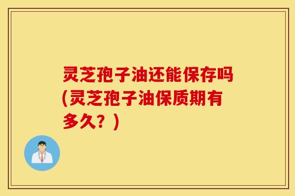 灵芝孢子油还能保存吗(灵芝孢子油保质期有多久？)