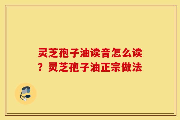 灵芝孢子油读音怎么读？灵芝孢子油正宗做法