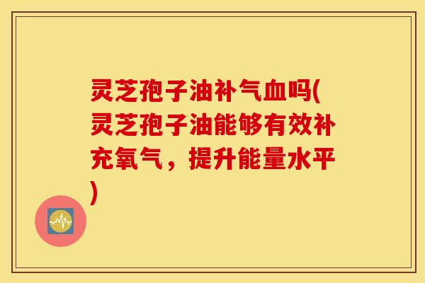 灵芝孢子油补气血吗(灵芝孢子油能够有效补充氧气，提升能量水平)