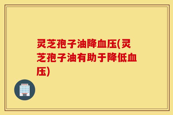 灵芝孢子油降血压(灵芝孢子油有助于降低血压)