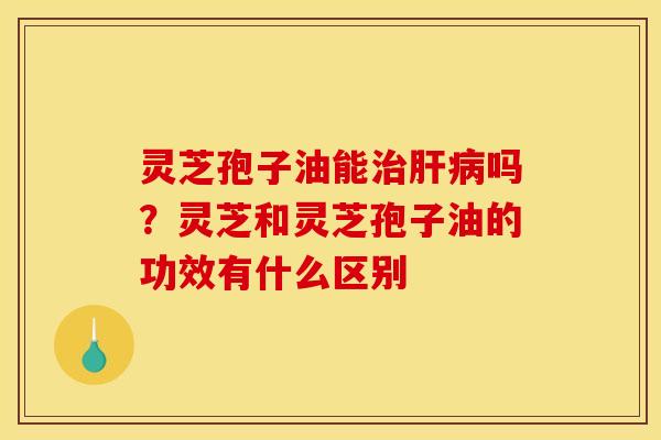 灵芝孢子油能治肝病吗？灵芝和灵芝孢子油的功效有什么区别