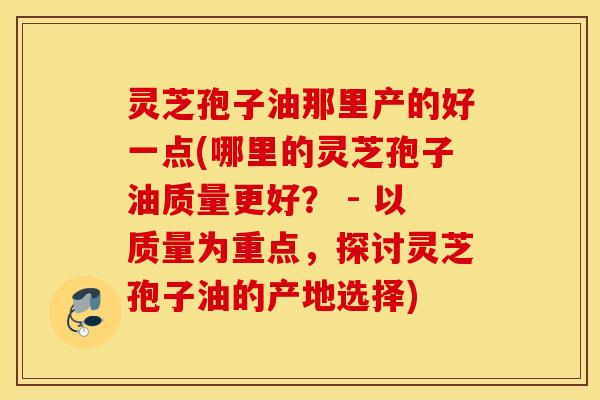 灵芝孢子油那里产的好一点(哪里的灵芝孢子油质量更好？ - 以质量为重点，探讨灵芝孢子油的产地选择)