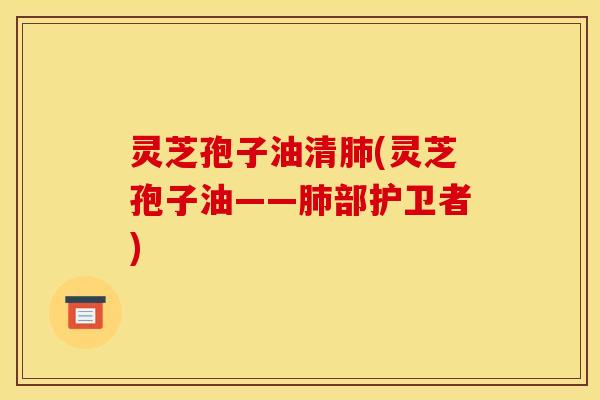 灵芝孢子油清肺(灵芝孢子油——肺部护卫者)