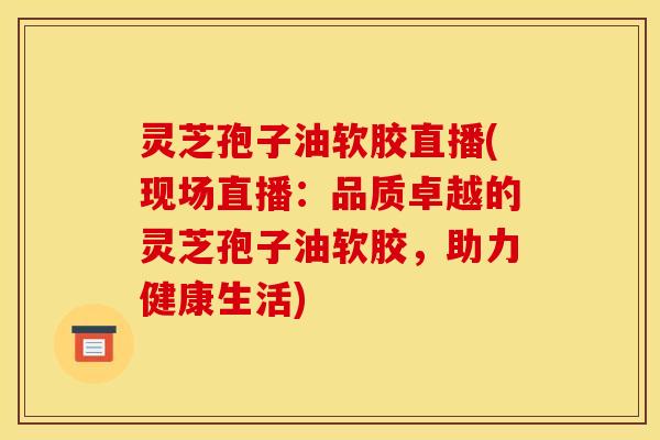 灵芝孢子油软胶直播(现场直播：品质卓越的灵芝孢子油软胶，助力健康生活)