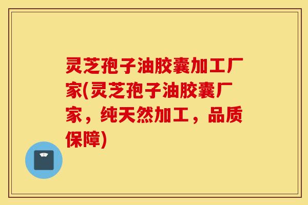 灵芝孢子油胶囊加工厂家(灵芝孢子油胶囊厂家，纯天然加工，品质保障)