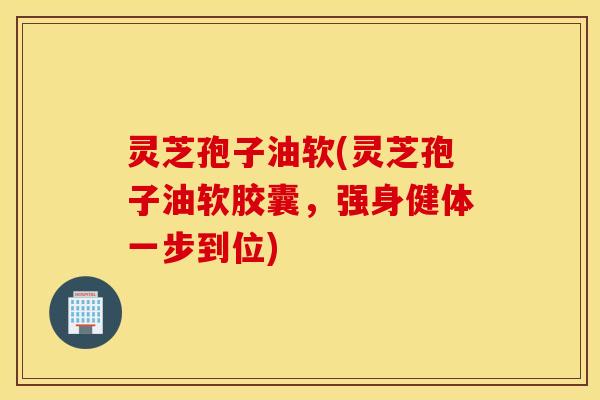 灵芝孢子油软(灵芝孢子油软胶囊，强身健体一步到位)