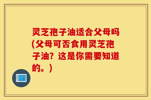 灵芝孢子油适合父母吗(父母可否食用灵芝孢子油？这是你需要知道的。)