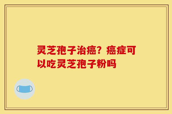 灵芝孢子治癌？癌症可以吃灵芝孢子粉吗