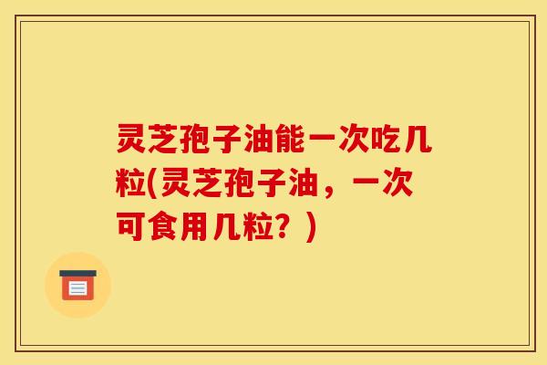 灵芝孢子油能一次吃几粒(灵芝孢子油，一次可食用几粒？)