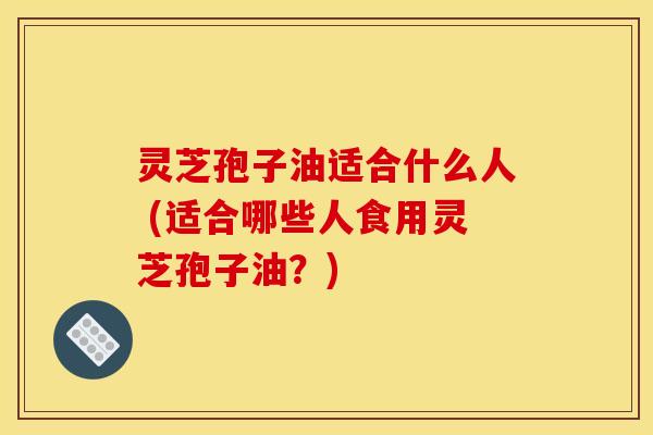 灵芝孢子油适合什么人 (适合哪些人食用灵芝孢子油？)