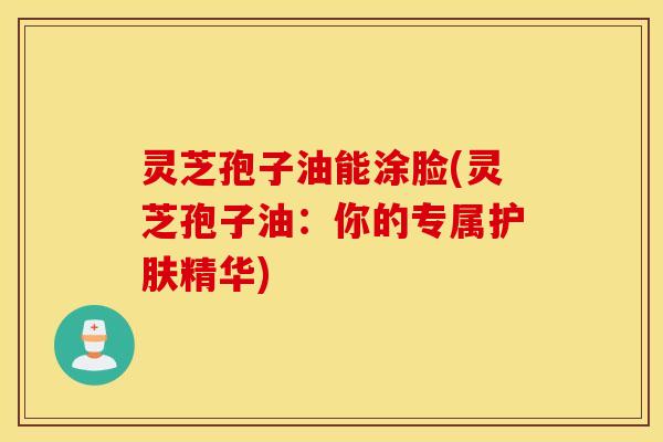 灵芝孢子油能涂脸(灵芝孢子油：你的专属护肤精华)