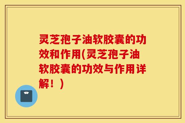 灵芝孢子油软胶囊的功效和作用(灵芝孢子油软胶囊的功效与作用详解！)