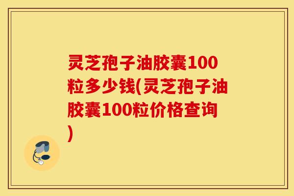 灵芝孢子油胶囊100粒多少钱(灵芝孢子油胶囊100粒价格查询)