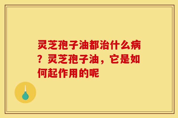 灵芝孢子油都治什么病？灵芝孢子油，它是如何起作用的呢