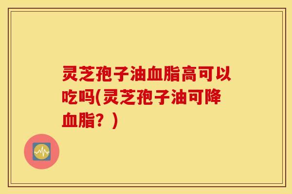 灵芝孢子油血脂高可以吃吗(灵芝孢子油可降血脂？)