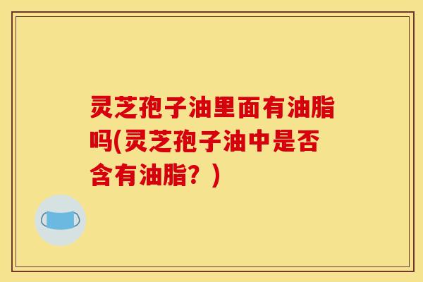 灵芝孢子油里面有油脂吗(灵芝孢子油中是否含有油脂？)