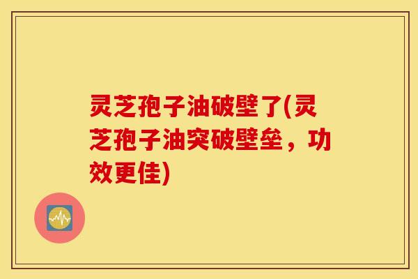 灵芝孢子油破壁了(灵芝孢子油突破壁垒，功效更佳)