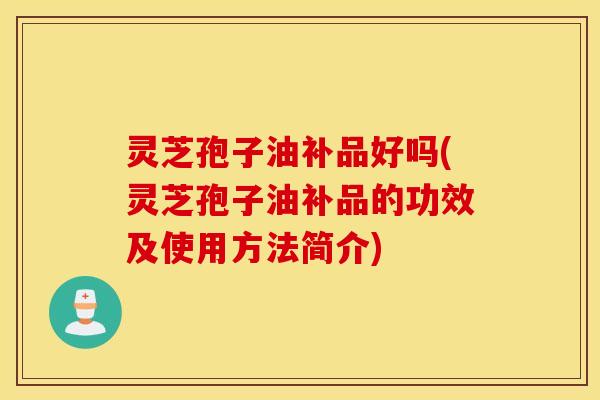 灵芝孢子油补品好吗(灵芝孢子油补品的功效及使用方法简介)