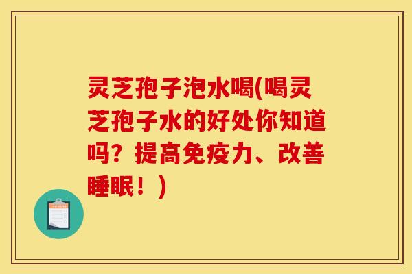 灵芝孢子泡水喝(喝灵芝孢子水的好处你知道吗？提高免疫力、改善睡眠！)