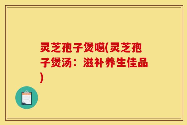 灵芝孢子煲噶(灵芝孢子煲汤：滋补养生佳品)