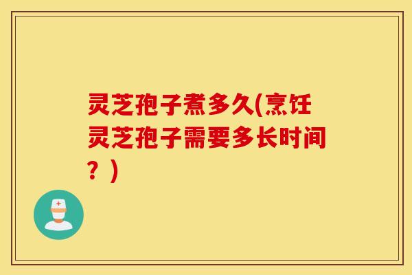灵芝孢子煮多久(烹饪灵芝孢子需要多长时间？)