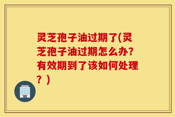 灵芝孢子油过期了(灵芝孢子油过期怎么办？有效期到了该如何处理？)