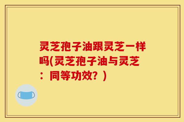 灵芝孢子油跟灵芝一样吗(灵芝孢子油与灵芝：同等功效？)