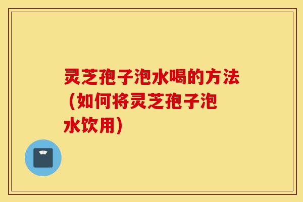 灵芝孢子泡水喝的方法 (如何将灵芝孢子泡水饮用)